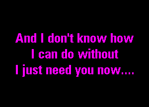 And I don't know how

I can do without
I iust need you now....