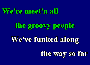 We're meet'n all

the groovy people

We've funked along

the way so far