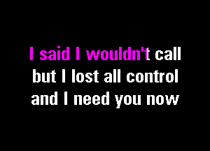 I said I wouldn't call

but I lost all control
and I need you now