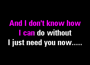 And I don't know how

I can do without
I iust need you now .....