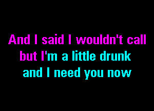 And I said I wouldn't call

but I'm a little drunk
and I need you now