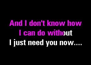 And I don't know how

I can do without
I iust need you now....