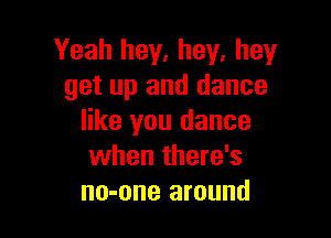 Yeah hey, hey, hey
get up and dance

like you dance
when there's
no-one around