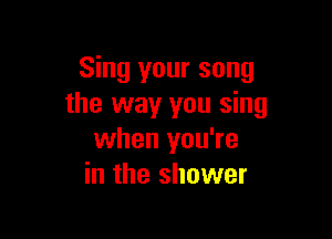 Sing your song
the way you sing

when you're
in the shower