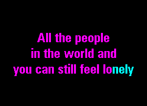All the people

in the world and
you can still feel lonely