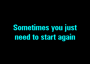 Sometimes you iust

need to start again