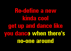 Re-define a new
kinda cool

get up and dance like
you dance when there's
no-one around