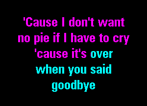 'Cause I don't want
no pie if I have to cry

'cause it's over
when you said
goodbye