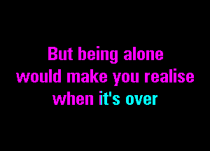 But being alone

would make you realise
when it's over