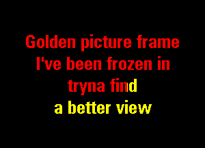 Golden picture frame
I've been frozen in

tryna find
a better view