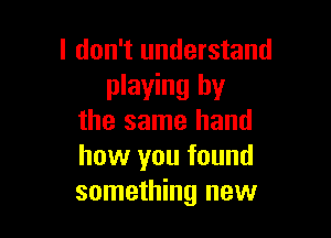 I don't understand
playing by

the same hand
how you found
something new