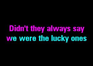 Didn't they always sayr

we were the lucky ones