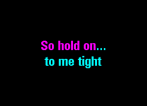 So hold on...

to me tight