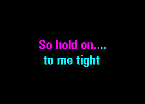 So hold on....

to me tight