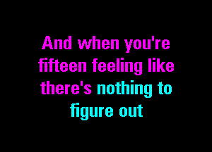 And when you're
fifteen feeling like

there's nothing to
figure out