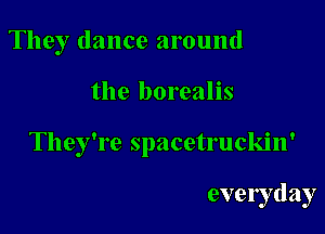 They dance around

the borealis

They're spacetruckin'

evelyday