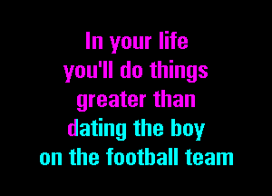 In your life
you'll do things

greater than
dating the boy
on the football team