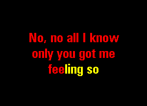 No, no all I know

only you got me
feeling so