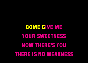 COME GIVE ME

YOUR SWEETNESS
HOW THERE'S YOU
THERE IS NO WEAKNESS