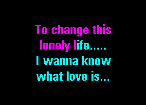 To change this
lonely life .....

I wanna know
what love is...
