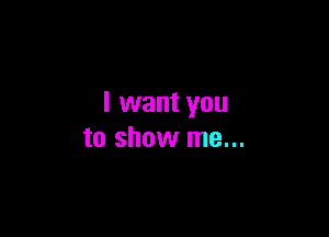 I want you

to show me...