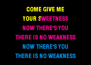 COME GIVE ME
YOUR SWEETNESS
HOW THERE'S YOU

THERE IS NO WEAKNESS
HOW THERE'S YOU

THERE IS NO WEAKHESS l