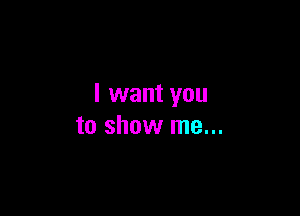 I want you

to show me...