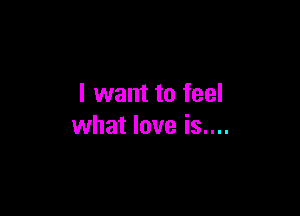 I want to feel

what love is....