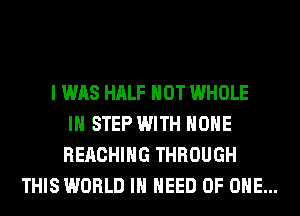 I WAS HALF HOT WHOLE
IH STEP WITH HOHE
REACHING THROUGH
THIS WORLD IN NEED OF ONE...