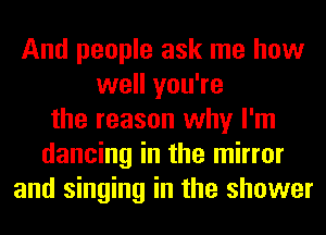And people ask me how
well you're
the reason why I'm
dancing in the mirror
and singing in the shower