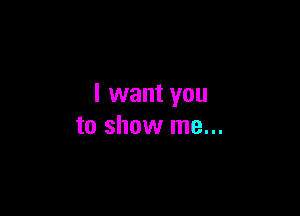 I want you

to show me...