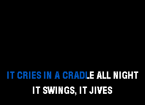 IT GRIES IN A CRADLE ALL NIGHT
IT SWIHGS, ITJIVES