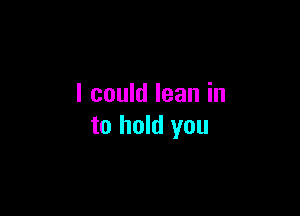 I could lean in

to hold you