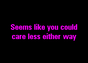 Seems like you could

care less either way