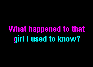 What happened to that

girl I used to know?