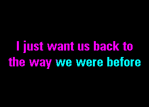 I just want us back to

the way we were before