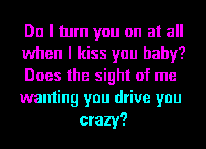 Do I turn you on at all

when I kiss you baby?

Does the sight of me

wanting you drive you
crazy?