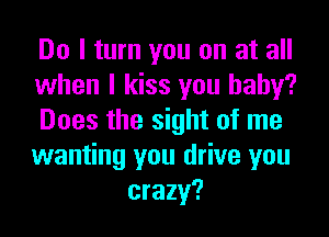 Do I turn you on at all

when I kiss you baby?

Does the sight of me

wanting you drive you
crazy?