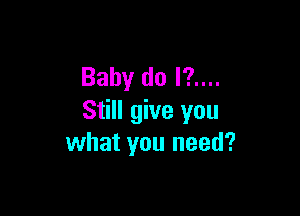 Baby do I?....

Still give you
what you need?