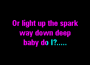 0r light up the spark

way down deep
baby do I? .....
