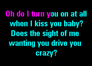 on do I turn you on at all
when I kiss you baby?
Does the sight of me
wanting you drive you
crazy?