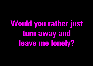 Would you rather just

turn away and
leave me lonely?
