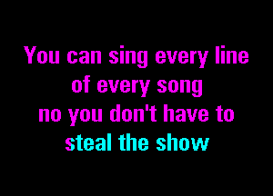 You can sing every line
of every song

no you don't have to
steal the show
