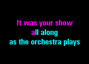 It was your show

all along
as the orchestra plays