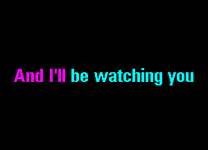 And I'll be watching you