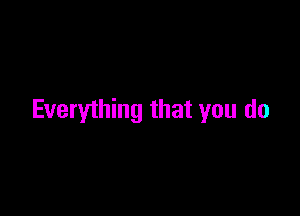 Everything that you do