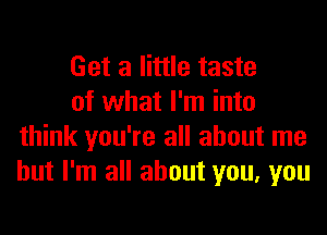 Get a little taste

of what I'm into
think you're all about me
but I'm all about you, you