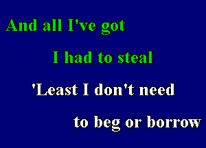 And all I've got

I had to steal
'Least I don't need

to beg or borrow