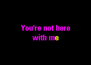 You're not here

with me