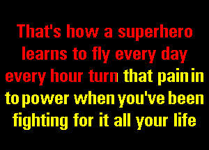 That's how a superhero
learns to fly every day
every hour turn that pain in
to power when you've been
fighting for it all your life